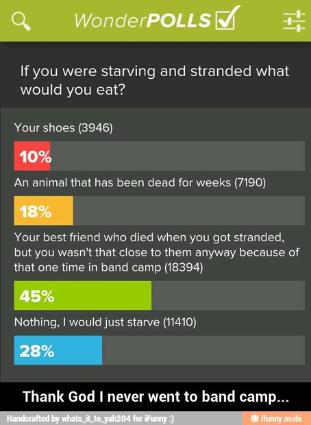 If you were starving and stranded what
would you eat?
Your shoes (3946)
An animal that has been dead for weeks (7190)
Your best friend who died when you got stranded,
but you wasn't that close to them anyway because of
that one time in band camp (18394)
Nothing, I would just starve (11410)
Thank God I never went to band camp... - Thank God I never went to band camp...
