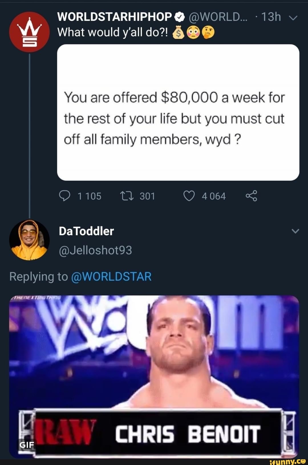 WORLDSTARHIPHOP @ @WORLD...
What would y'all do?!
You are offered $80,000 a week for
the rest of your life but you must cut off all family members, wyd ?
@1105 301 4064
DaToddler
Replying to @WORLDSTAR
CHRIS BENOIT
GIF