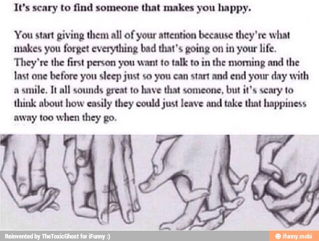 It's scary to find someone that makes you happy.
You start giving them all of your attention because they're what
makes you forget everything bad that's going on in your life.
They're the first person you want to talk to in the moming and the
last one
before you sleep just so you can start and end your day with
a
smile, Tt all sounds great to have that someone, but it's scary to
think about how easily they could just leave and take that happiness
away too when they go.