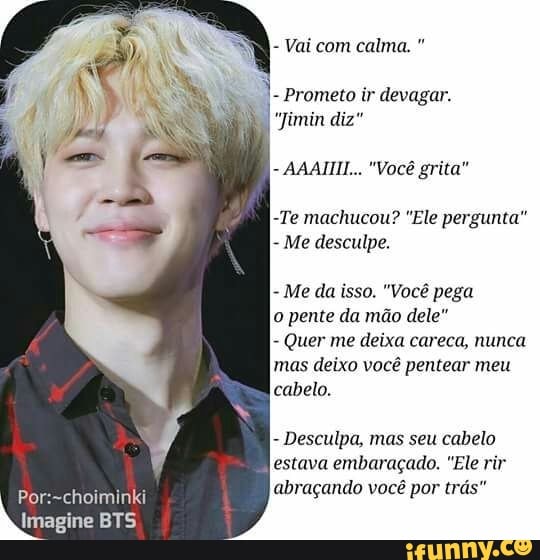 Vai com calma. Prometo ir devagar.
"Jimin diz"
AAAIIII... "Vocé grita"
-Te machucou? "Ele pergunta"
Me desculpe.
Me da isso. "Você pega
o pente da mão dele"
Quer me deixa careca, nunca
mas deixo você pentear meu
cabelo.
Desculpa, mas seu cabelo
estava embaraçado. "Ele rir
Por:~choiminki
abraçando você por trás"
usa