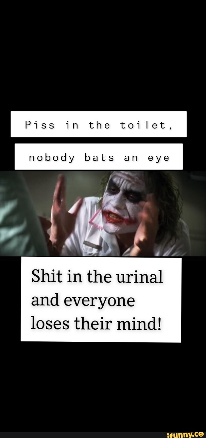 Piss in the toilet, nobody bats an eye of Shit in the urinal and