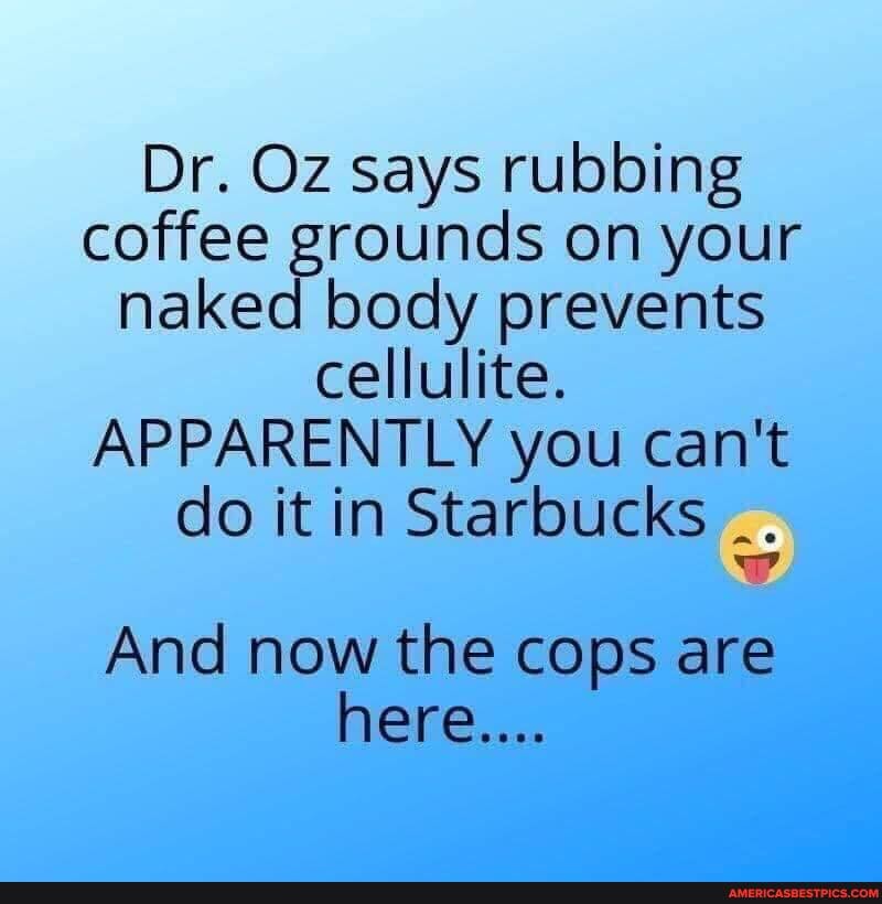 Dr. Oz says rubbing coffee grounds on your naked body prevents cellulite.
APPARENTLY you can't
do it in Starbucks
And now the cops are here....