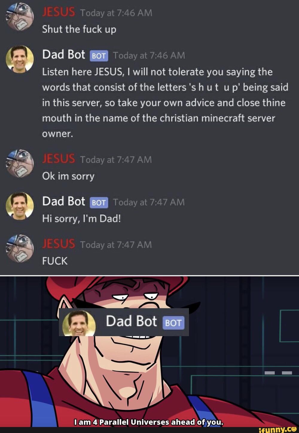 JESUS Today at AM Shut the fuck up
Dad Bot 'BOT. Today at AM
Listen here JESUS, I will not tolerate you saying the words that consist of the letters 's h ut u p' being said in this server, so take your own advice and close thine mouth in the name of the christian minecraft server
owner.
JESUS Today at AM Ok im sorry
Dad Bot 'BOT Today at AM Hi sorry, I'm Dad!
JESUS Today at AM FUCK
ww
Dad Bot
lam Parallel Universes ahead of you.
wy