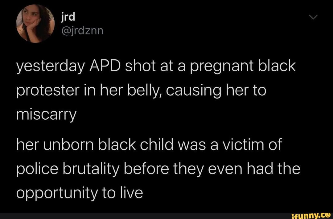 \ jrd yesterday APD shot at a pregnant black protester in her belly, causing her to miscarry
her unborn black child was a victim of police brutality before they even had the opportunity to live