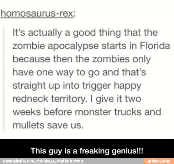 homosaurus-rex:
It's actually a good thing that the
zombie apocalypse starts in Florida
because then the zombies only
have one way to go and that's
straight up into trigger happy
redneck territory. I give it two
weeks before monster trucks and
mullets save us.
This guy is a freaking genius!!! - This guy is a freaking genius!!!