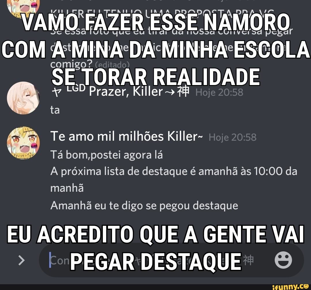 "VAIO FAZER ESSE NAMORO
Gá nvSs
COM MINA DA MINHA ESCOLA
comigo?
SE TORAR
LGD Prazer, Killer Hoje ta
Te amo mil milhões Killer- Hoje
Tá bom,postei agora lá
A próxima lista de destaque é amanhã as da manhã
Amanhã eu te digo se pegou destaque
EU ACREDITO QUE A GENTE VAI PEGAR DESTAQUE