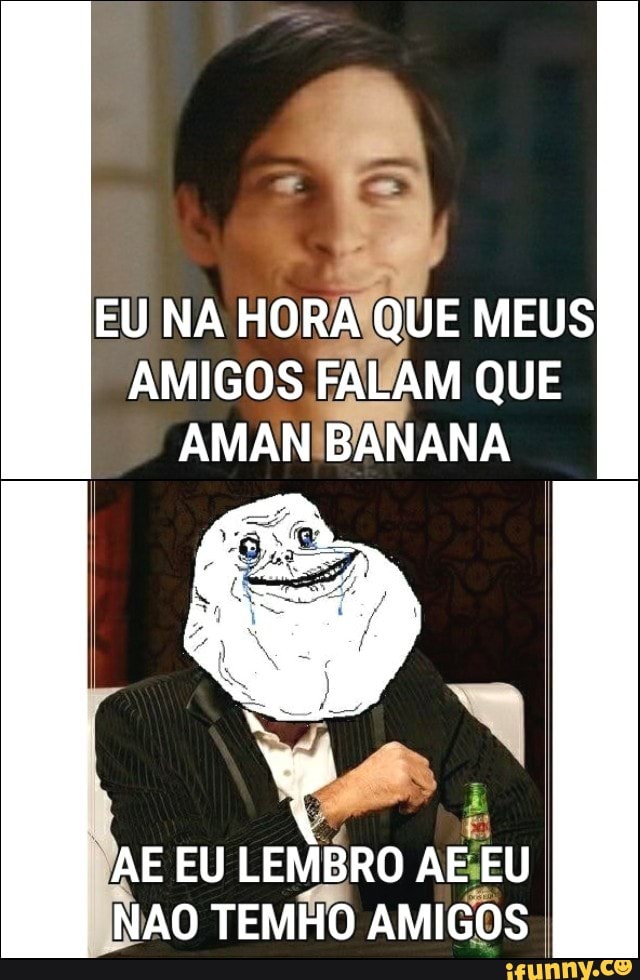 HORAÍQUE MEUS
AMIGOS FAWAM QUE
AMANIBANANA
2
É
E EU
LEMBRO AEEU
NAO TEMHO AMIGOS