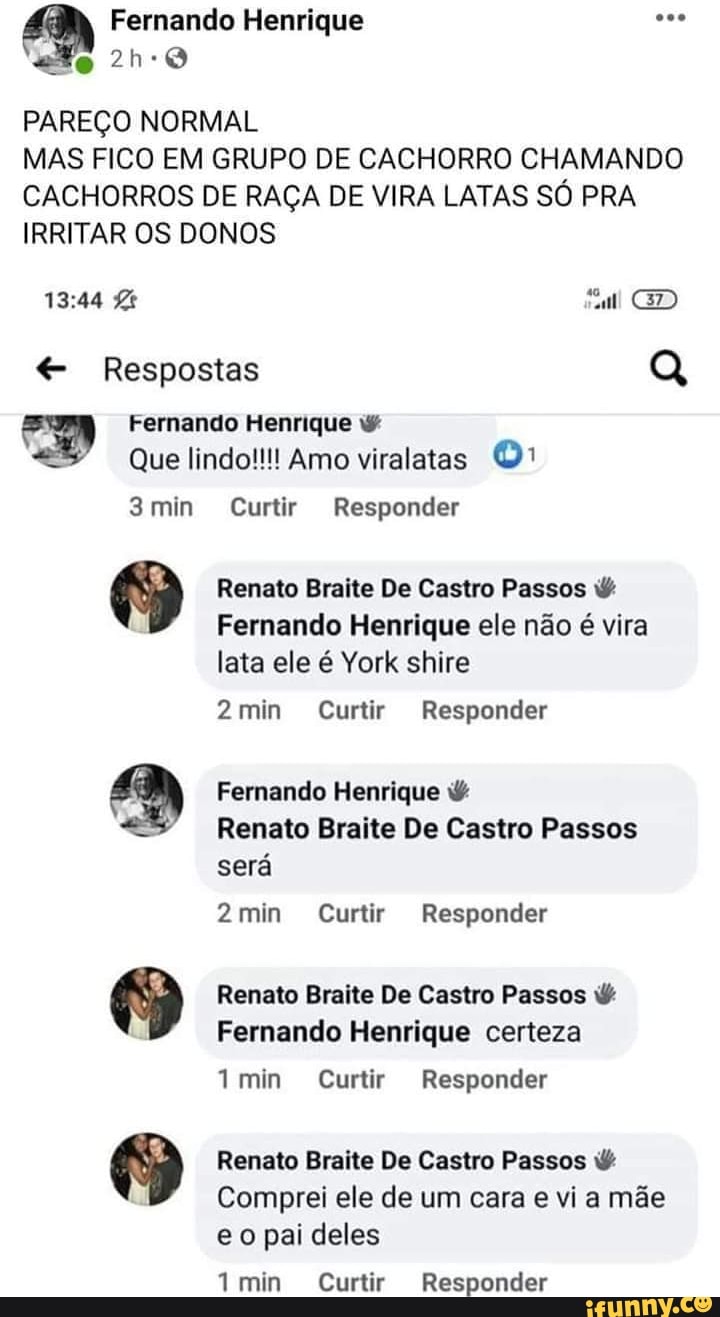 Fernando Henrique
PAREÇO NORMAL
MAS FICO EM GRUPO DE CACHORRO CHAMANDO CACHORROS DE RAÇA DE VIRA LATAS SÓ PRA IRRITAR OS DONOS
CD
Respostas Q
Fernando Henrique
Que lindo!!!! Amo viralatas
3min Curtir Responder
9 Renato Braite Fernando De Castro Henrique Passos ele não vira
Fernando Henrique ele não é vira lata ele é York shire
2min Curtir Responder
Fernando Henrique
Renato Braite De Castro Passos será
2min Curtir Responder
9 Renato Braite Fernando De Castro Henrique Passos certeza
Fernando Henrique certeza
min Curtir Responder
9 Renato Braite Comprei ele De de Castro um Passos cara via mãe
Comprei ele de um cara e via mãe eo pai deles
Tmin Curtir Responder