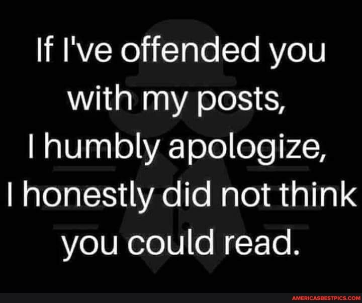 If I've offended you with my posts,
I humbly apologize,
I honestly did not think you could read.