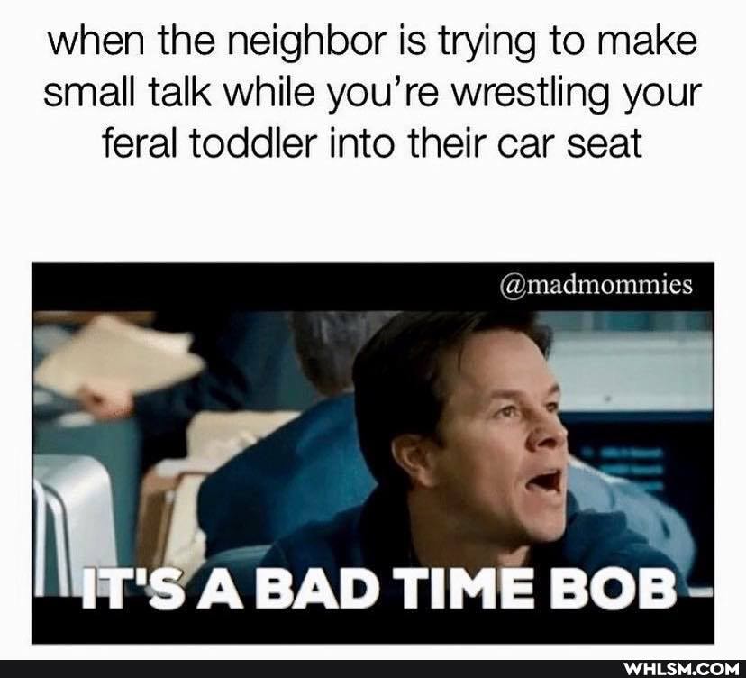 when the neighbor is trying to make small talk while you're wrestling your feral toddler into their car seat
@madmommies
'S A BAD TIME BOB -