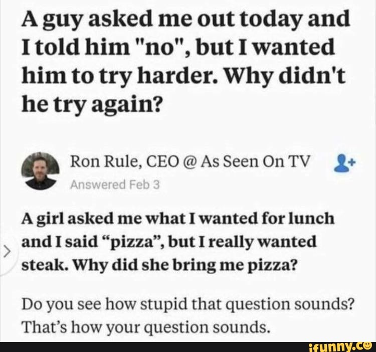 A guy asked me out today and
Itold him "no", but I wanted
him to try harder. Why didn't
he try again?
i Ron Rule, CEO@AsSeenOnTV A girl asked me what I wanted for lunch
and I said "pizza", but I really wanted
steak. Why did she bring me pizza?
Do you see how stupid that question sounds?
That's how your question sounds.