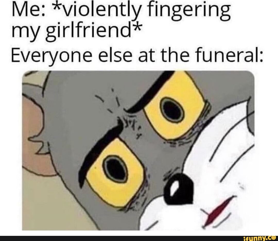 Me: *violently fingering my girlfriend* Everyone else at the funeral ...