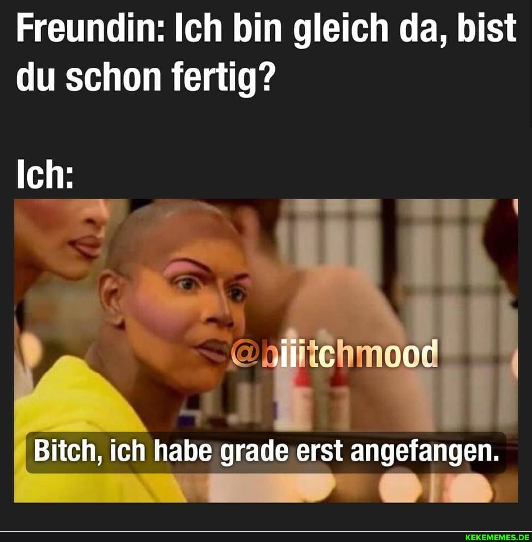 Freundin: Ich bin gleich da, bist du schon fertig?
Ich:
ic er
Bitch, ich habe grade erst angefangen.