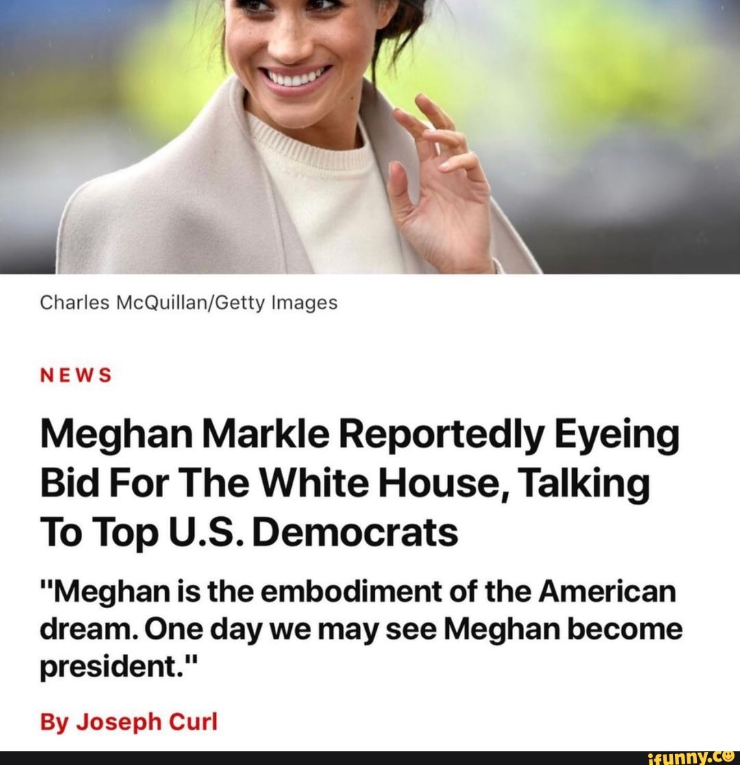Charles Images
NEWS
Meghan Markle Reportedly Eyeing
Bid For The White House, Talking
To Top U.S. Democrats
"Meghan is the embodiment of the American dream. One day we may see Meghan become president."
By Joseph Curl