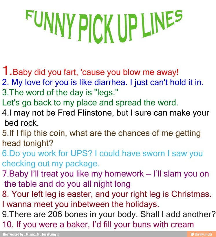 1 "Baby did you fart, 'cause you blow me away!
2. My love for you is like diarrhea. I just can't hold it in.
3.The word of the day is "legs."
Let's go back to my place and spread the word.
4.1 may not be Fred Flinstone, but I sure can make your
bed rock.
5.If I flip this coin, what are the chances of me getting
head tonight?
6.Do you work for UPS? I could have sworn I saw you
checking out my package.
7.Baby I'll treat you like my homework
I'll slam you on
the table and do you all night long
8. Your left leg is easter, and your right leg is Christmas.
I wanna meet you inbetween the holidays.
9.There are 206 bones in your body. Shall I add another?
10. If you were a baker, I'd fill your buns with cream