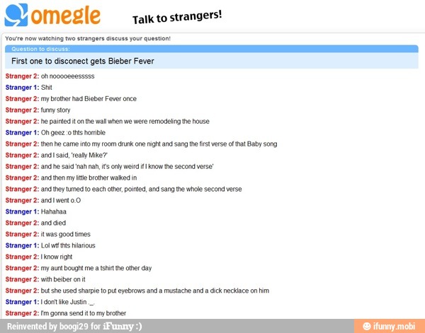 sharpie top
First one to disconect gets Bieber Fever
Stranger 2: ohnacooeeesssss
Stranger 2: ny beter ad Bieber Fever once
Stranger 2: ny sory
eyebrows anda mustache anda cick necklace on him
'Stranger 2: Im gonna send itto my brother
Stranger 2: then he came to my oom crunk one righ and sang te fst verso o at Baby song
Stranger 2: bt she used