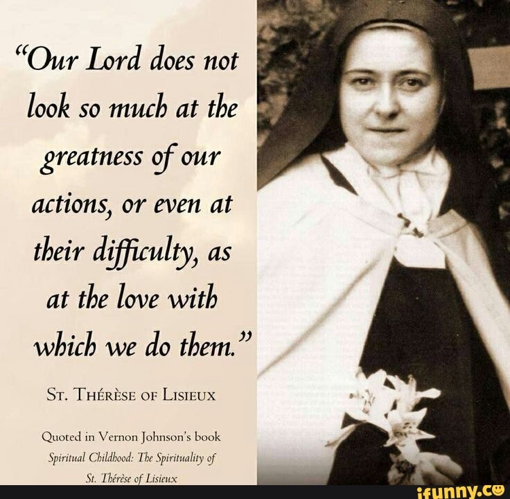 "Our Lord does not look so much at the greatness of our actions, or even at their difficulty, as at the love with which we do them."
Sr. or
Quoted in Vernon Johnson's book
Tee of of I