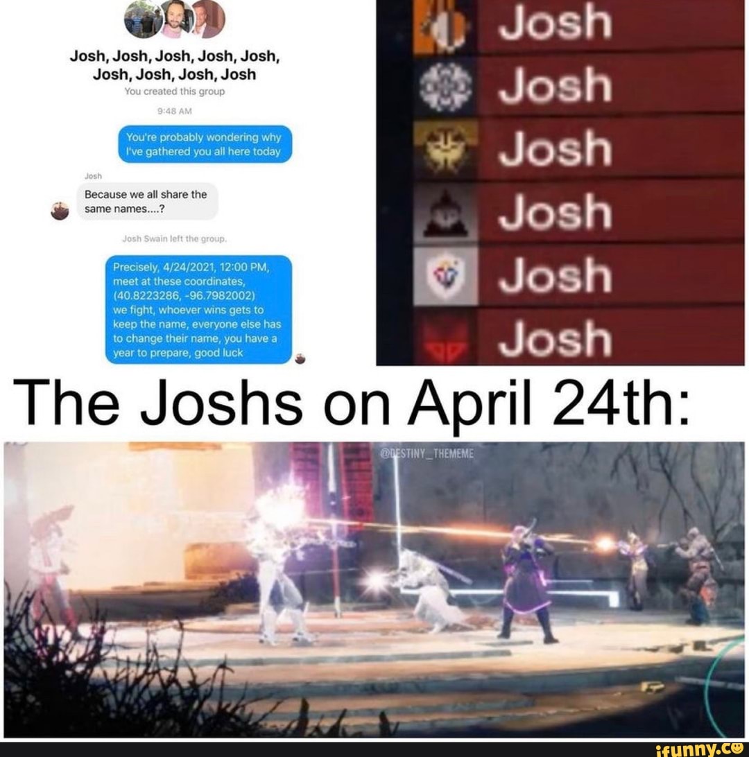 Josh, Josh, Josh, Josh, Josh,
Josh, Josh, Josh, Josh
4. Josh
Josh
Josh
Josh
Josh
You're probably wondering why
I've gathered you all here today
Because we all share the
same names
Precisely, PM, meet at these coordinates,
(40.8223286, -96.7982002)
we fight, whoever wins gets to keep the name, everyone else has to change their name, you have a year to prepare, good luck