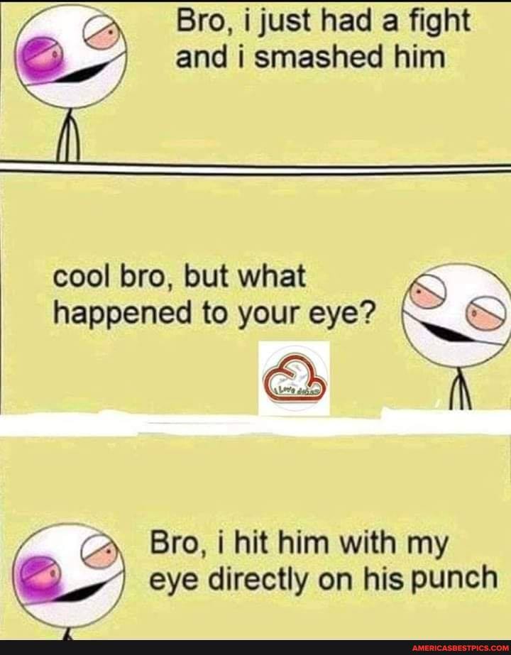 Bro, i just had a fight and i smashed him
il
cool bro, but what happened to your eye?
Bro, i hit him with my eye directly on his punch