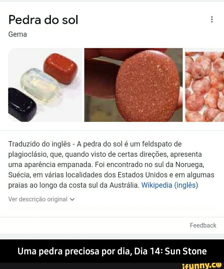Pedra do sol
Gema
Traduzido do inglês - A pedra do sol é um feldspato de plagioclásio, que, quando visto de certas direções, apresenta uma aparência empanada. Foi encontrado no sul da Noruega,
Suécia, em várias localidades dos Estados Unidos e em algumas praias ao longo da costa sul da Austrália. Wikipedia (inglês)
Ver descrição original
Feedback
Uma pedra preciosa por dia, Dia 14: Sun Stone - Uma pedra preciosa por dia, Dia 14: Sun Stone