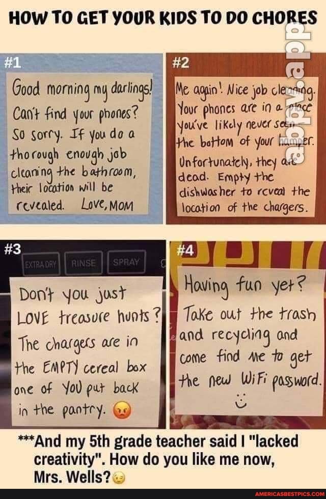 HOW TO GET YOUR KIDS TO DO CHORES
#2
#1
Good morning my dacing) Nice job
Cant find your phones? Your
So Sorty. If you do thorough enough job cleaning +he bathroom,
Yheic location will be revealed, Love, Mom
Don} you just I
LOVE treasure hunts
The charges are in the EMPT) cereal box one of YoU put back in the pantry. Ge)
Me aogin' Nice job
Your phones are in
You've likely
dead. the
Hie
fun yer?
Toke out the trash and recyaing and
come find Me get the new WiFi possword.
"**And my Sth grade teacher said I "lacked creativity". How do you like me now,
Mrs. Wells?
