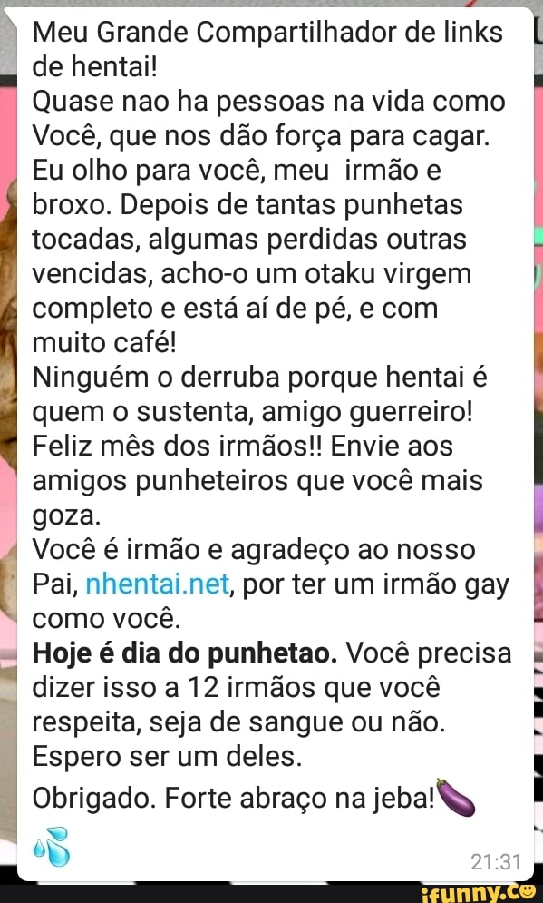 Meu Grande Compartilhador de links
de hentai!
Quase nao ha pessoas na vida como
Você, que nos dão força para cagar.
Eu olho para você, meu irmão e
broxo. Depois de tantas punhetas
tocadas, algumas perdidas outras
vencidas, acho-o um otaku virgem
completo e está aí de pé, e com
muito café!
Ninguém o derruba porque hentai é
quem o sustenta, amigo guerreiro!
Feliz mês dos irmãos!! Envie aos
amigos punheteiros que você mais
goza.
4 Você é irmão e agradeço ao nosso
4 Pai, nhentai.net, por ter um irmão gay
Hoje é dia do punhetao. Você precisa
dizer isso a 12 irmãos que você
respeita, seja de sangue ou não.
Espero ser um deles.
Obrigado. Forte abraço na
jebal\
rma