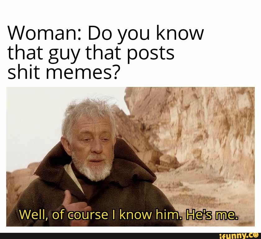 Woman: Do you know that guy that posts shit memes? Well, of course I ...