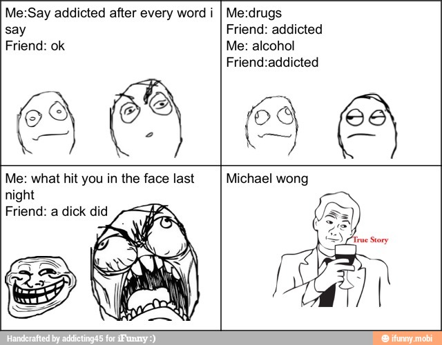 Me:Say addicted after every word i
say
Friend: ok
Me:drugs
Friend: addicted
Me: alcohol
Friend:addicted
Me: what hit you in the face last
night
Friend: a dick did
Michael wong