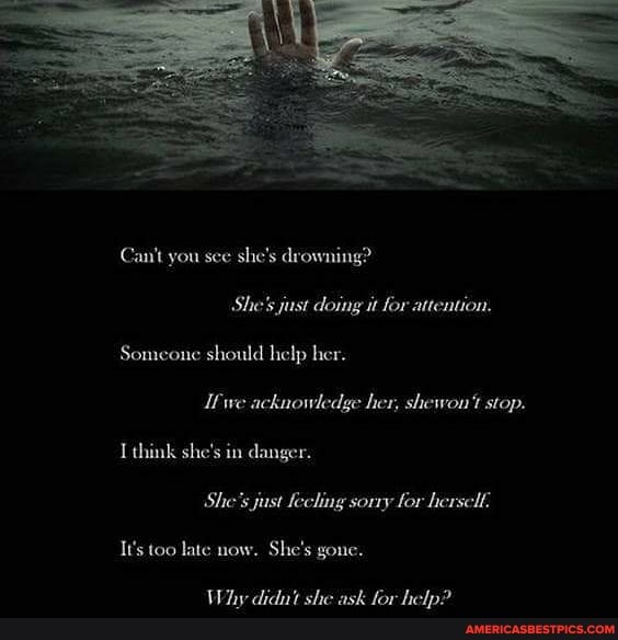 Can't you sce she's drowning?
She's just doing it for attention.
Someone should help her.
we acknowledge her, shewou't stop.
I think she's in danger.
She's jast Keching sorry for hersclf,
It's too late now. She's gone.
Why didut she ask for help?