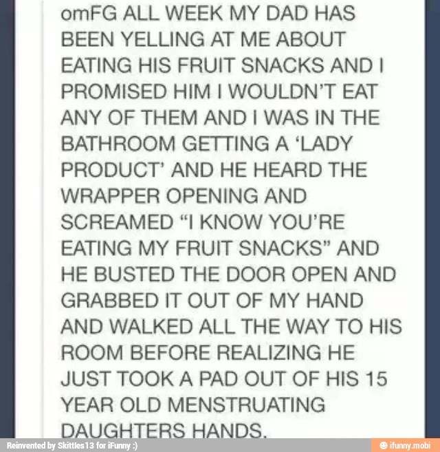 omFG ALL WEEK MY DAD HAS
BEEN YELLING AT ME ABOUT
EATING HIS FRUIT SNACKS AND I
PROMISED HIM I WOULDN'T EAT
ANY OF THEM AND I WAS IN THE
BATHROOM GETTING A 'LADY
PRODUCT' AND HE HEARD THE
WRAPPER OPENING AND
SCREAMED "I KNOW YOU'RE
EATING MY FRUIT SNACKS" AND
HE BUSTED THE DOOR OPEN AND
GRABBED IT OUT OF MY HAND
AND WALKED ALL THE WAY TO HIS
ROOM BEFORE REALIZING HE
JUST TOOK A PAD OUT OF HIS 15
YEAR OLD MENSTRUATING
DAUGHTERS HANDS.
