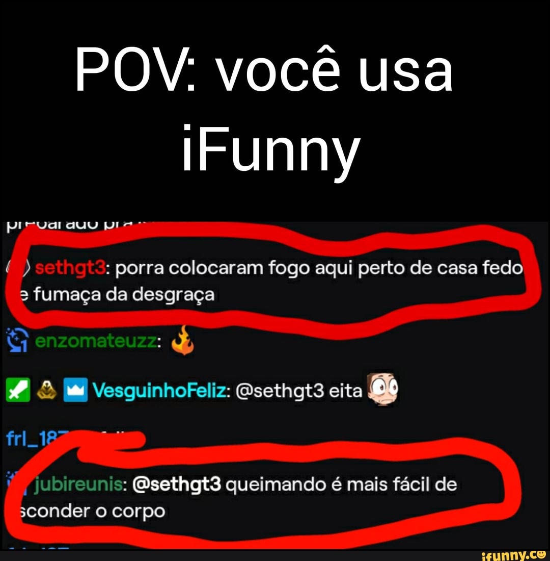 POV: você usa
Funny
: porra colocaram fogo aqui perto de casa fedo fumaça da desgraça
enzomateuzz:
& VesguinhoFeliz: Osethgt3 eita
jubireunis: Esethgt3 queimando é mais fácil de sconder corpo
