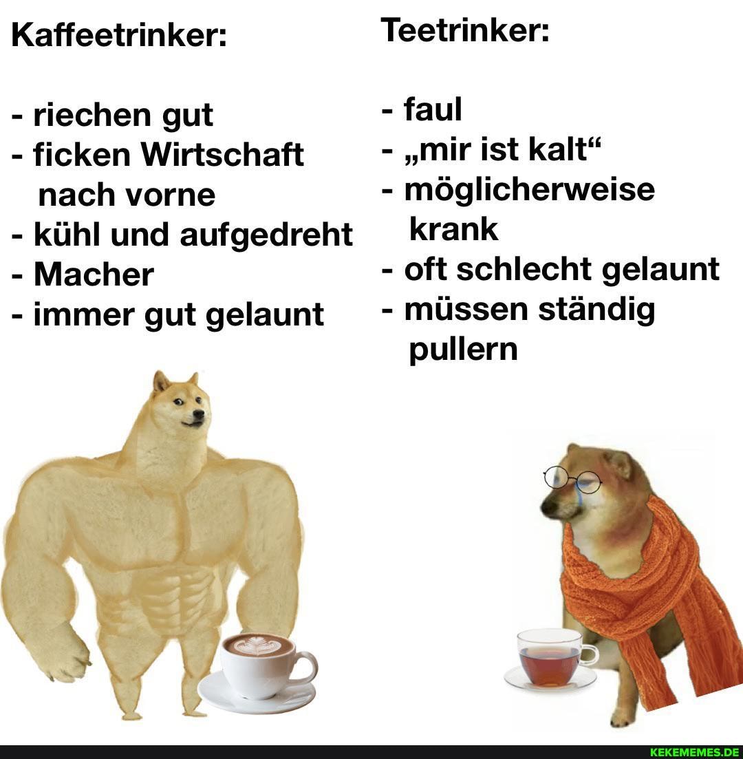 Kaffeetrinker: Teetrinker:
- riechen gut - faul
- ficken Wirtschaft - "mir ist kalt" nach vorne - möglicherweise
- kühl und aufgedreht krank
- Macher - oft schlecht gelaunt
- immer gut gelaunt - müssen ständig pullern
Per,