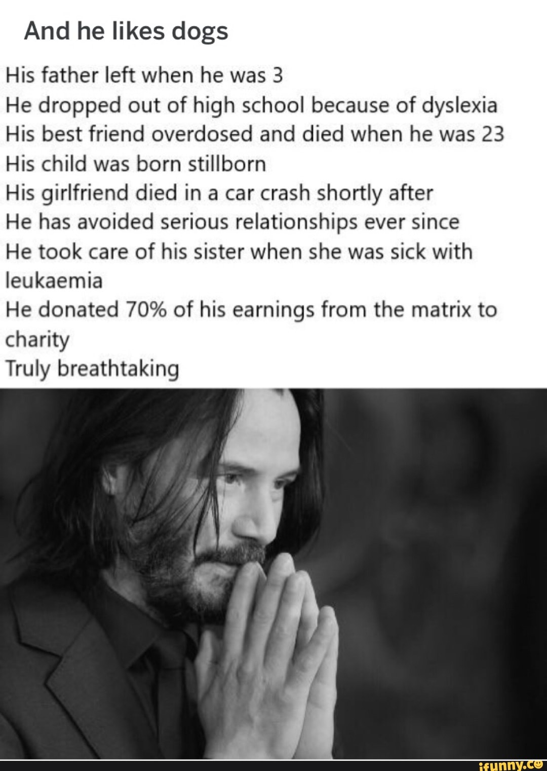And he likes dogs
His father left when he was 3
He dropped out of high school because of dyslexia
His best friend overdosed and died when he was 23
His child was born stillborn
His girlfriend died in a car crash shortly after
He has avoided serious relationships ever since
He took care of his sister when she was sick with
leukaemia
He donated 70% of his earnings from the matrix to
charity
Truly breathtaking