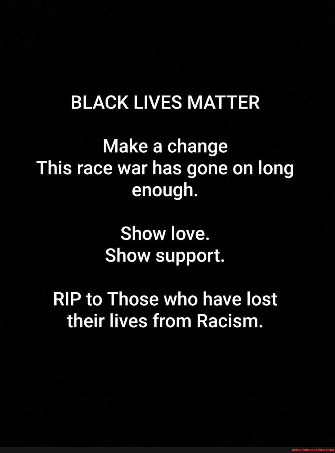 BLACK LIVES MATTER
Make a change
This race war has gone on long enough.
Show love.
Show support.
RIP to Those who have lost their lives from Racism.