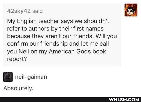 42sky42 said
My English teacher says we shouldn't refer to authors by their first names because they aren't our friends. Will you confirm our friendship and let me call you Neil on my American Gods book report?
Absolutely.