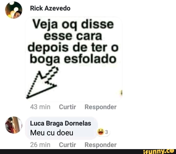 MA Rick Azevedo
Veja oq disse
esse cara
depois de ter o
boga esfolado
43min Curtir Responder
O Luca Braga Dornelas
Meu cu doeu ss
26min Curtir Responder