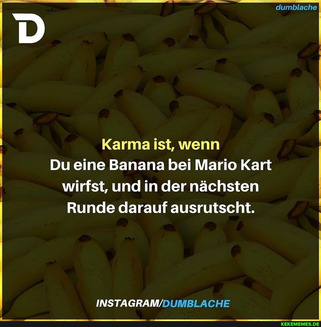 dumblache
Karma ist, wenn
Du eine Banana bei Mario Kart wirfst, und in der nächsten
Runde darauf ausrutscht.
INSTAGRAM/