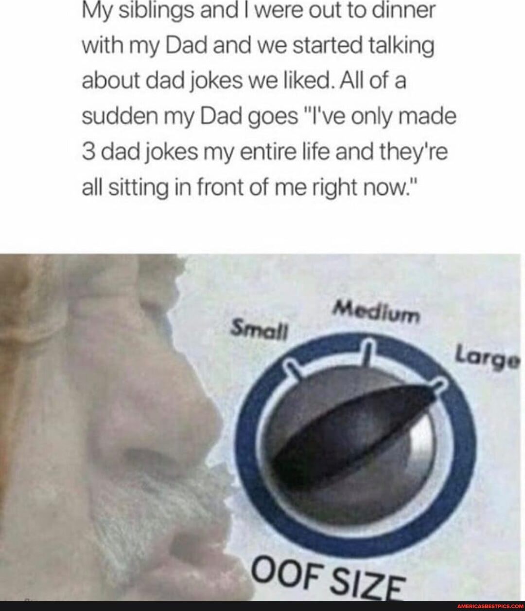 My siblings and I were out to dinner with my Dad and we started talking about dad jokes we liked. All of a sudden my Dad goes "I've only made
3 dad jokes my entire life and they're all sitting in front of me right now."
Medium
OOF si>-