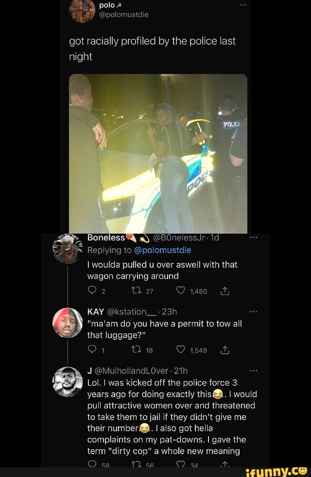 pale
got racially profiled by the police last night
@BOnelessJr-
Replying to @polomustdie
I woulda pulled u over aswell with that wagon carrying around
ul
KAY @kstation__-
"ma'am do you have a permit to tow all that luggage?"
Dis O r509
J ag
Lol. I was kicked off the police force 3 years ago for doing exactly this@. I would pull attractive women over and threatened to take them to jail if they didn't give me their number@. I also got he la complaints on my pat-downs. I gave the term "dirty cop" a whole new meaning
C) 1 ce CO. an