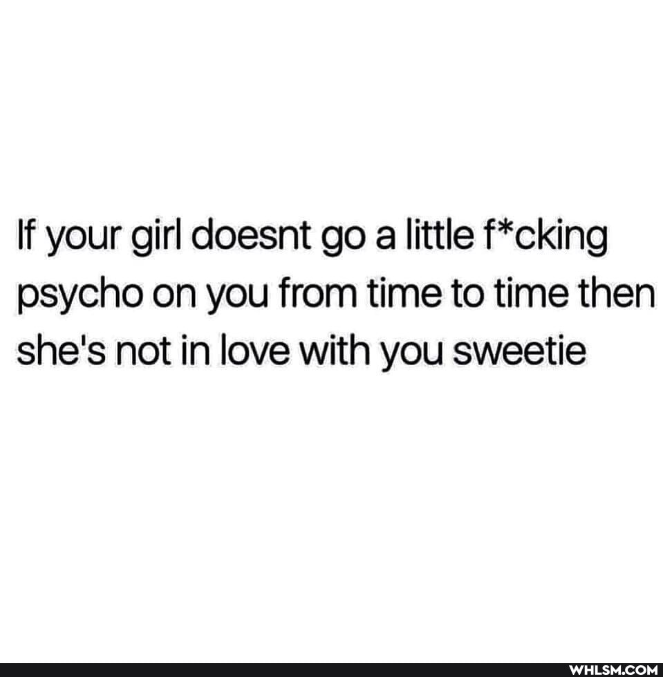 If your girl doesnt go a little f*cking psycho on you from time to time then she's not in love with you sweetie