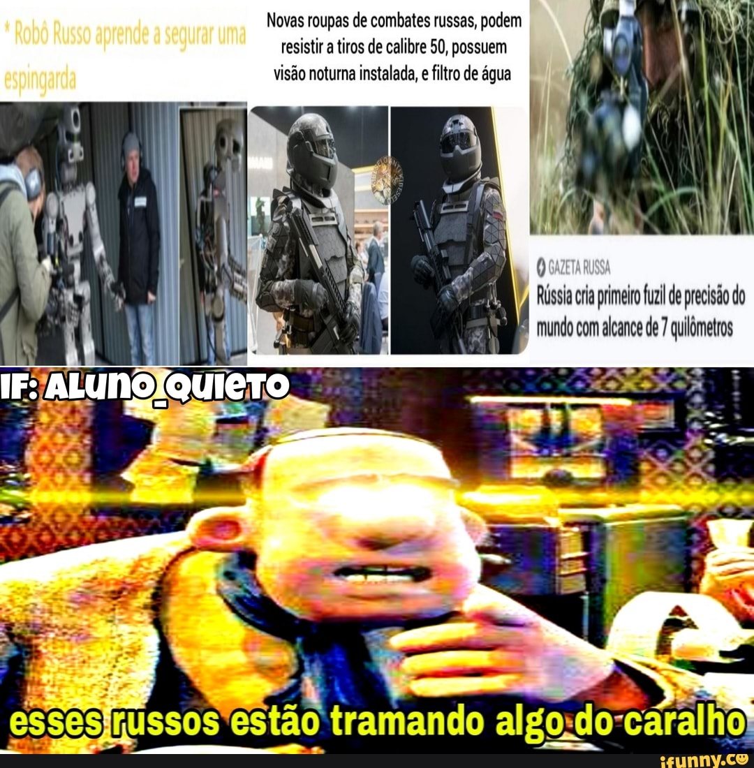 Robô Russo aprende uma
espingarda
Novas roupas de combates russas, podem resistir a tiros de calibre 50, possuem visão noturna instalada, e filtro de água
Rússia ria primeiro fuzil de precisão do mundo com alcance de 7 quilômetros
esses) 'estão tramando cáralho)