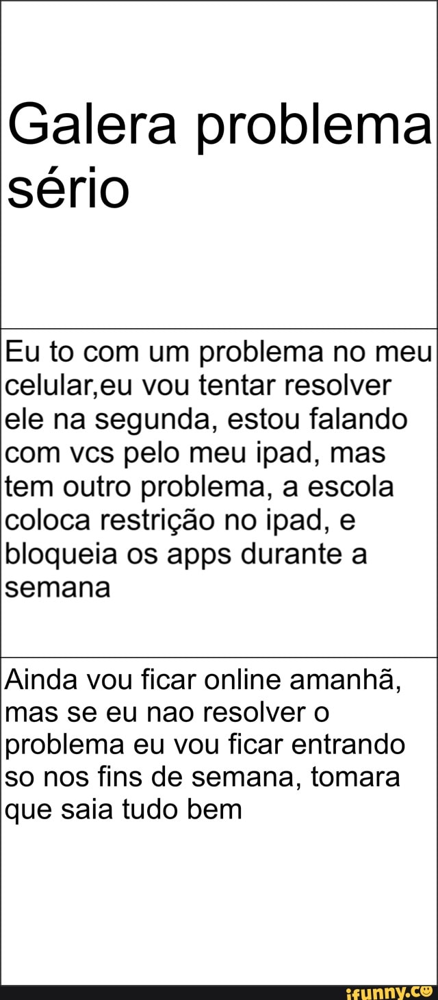 Galera problema
sério
Eu to com um problema no meu
celular,eu vou tentar resolver
ele na segunda, estou falando
com vcs pelo meu ipad, mas
tem outro problema, a escola
coloca restrição no ipad, e
bloqueia os apps durante a
semana
Ainda vou ficar online amanhã,
mas se eu nao resolver o
problema eu vou ficar entrando
so nos fins de semana, tomara
que saia tudo bem