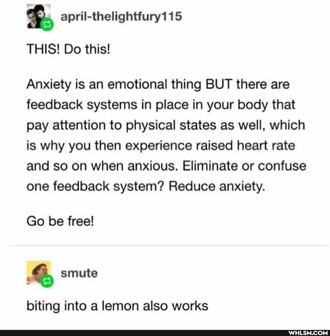 THIS! Do this!
Anxiety is an emotional thing BUT there are feedback systems in place in your body that pay attention to physical states as well, which is why you then experience raised heart rate
and so on when anxious. Eliminate or confuse one feedback system? Reduce anxiety.
Go be free!
smute
biting into a lemon also works