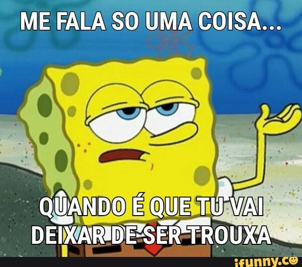 ME FALA SO UMA COISA...
QUANDO É QUE T TÚ VAI DEIXARIDESER TROUXA