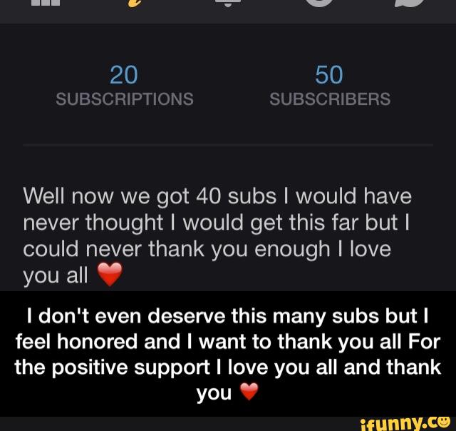 Well now we got 40 subs I would have
never thought I would get this far butl
could never thank you enough I love
you all "
I don't even deserve this many subs but I
feel honored and I want to thank you all For
the positive support I love you all and thank
you " - I don't even deserve this many subs but I feel honored and I want to thank you all For the positive support I love you all and thank you ❤️