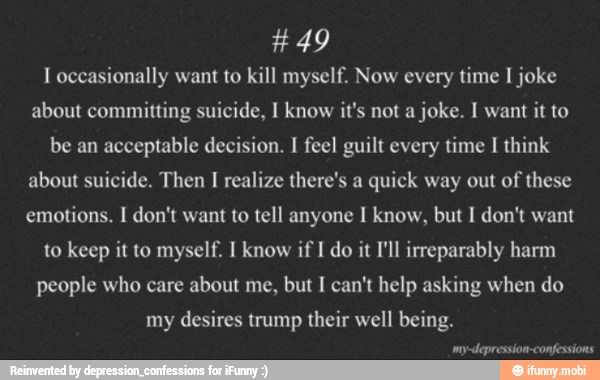 I occasionally want to kill myself. Now every time I joke
about committing suicide, I know it's not a joke. I want
it to
be an acceptable decision. I feel guilt every time I think
about suicide. Then I realize there's a quick way out of these
emotions. I don't want to tell anyone I know, but I don't want
to keep it to myself. I know if I do it I'll irreparably harm
people who care about me, but I can't help asking when do
my desires trump their well being.