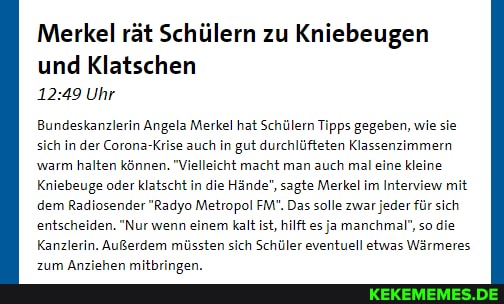 Merkel rät Schülern zu Kniebeugen
und Klatschen
Uhr
Bundeskanzlerin Angela Merkel hat Schülern Tipps gegeben, wie sie sich in der Corona-Krise auch in gut durchlüfteten Klassenzimmer warm halten können. "Vielleicht macht man auch mal eine kleine
Kniebeuge oder klatscht in die Hände", sagte Merkel im Interview mit dem Radiosender "Radyo Metropol FM". Das solle zwar jeder für sich entscheiden. "Nur wenn einem kalt ist, hilft es ja manchmal", so die
Kanzlerin. Außerdem müssten sich Schüler eventuell etwas Wärmeres