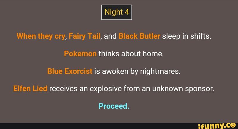 When they cry, Fairy Tail, and Black ButIer sleep in shifts.
Pokemon thinks about home.
Blue Exorcist is awoken by nightmares.
Elfen Lied receives an explosive from an unknown sponsor.
Proceed.