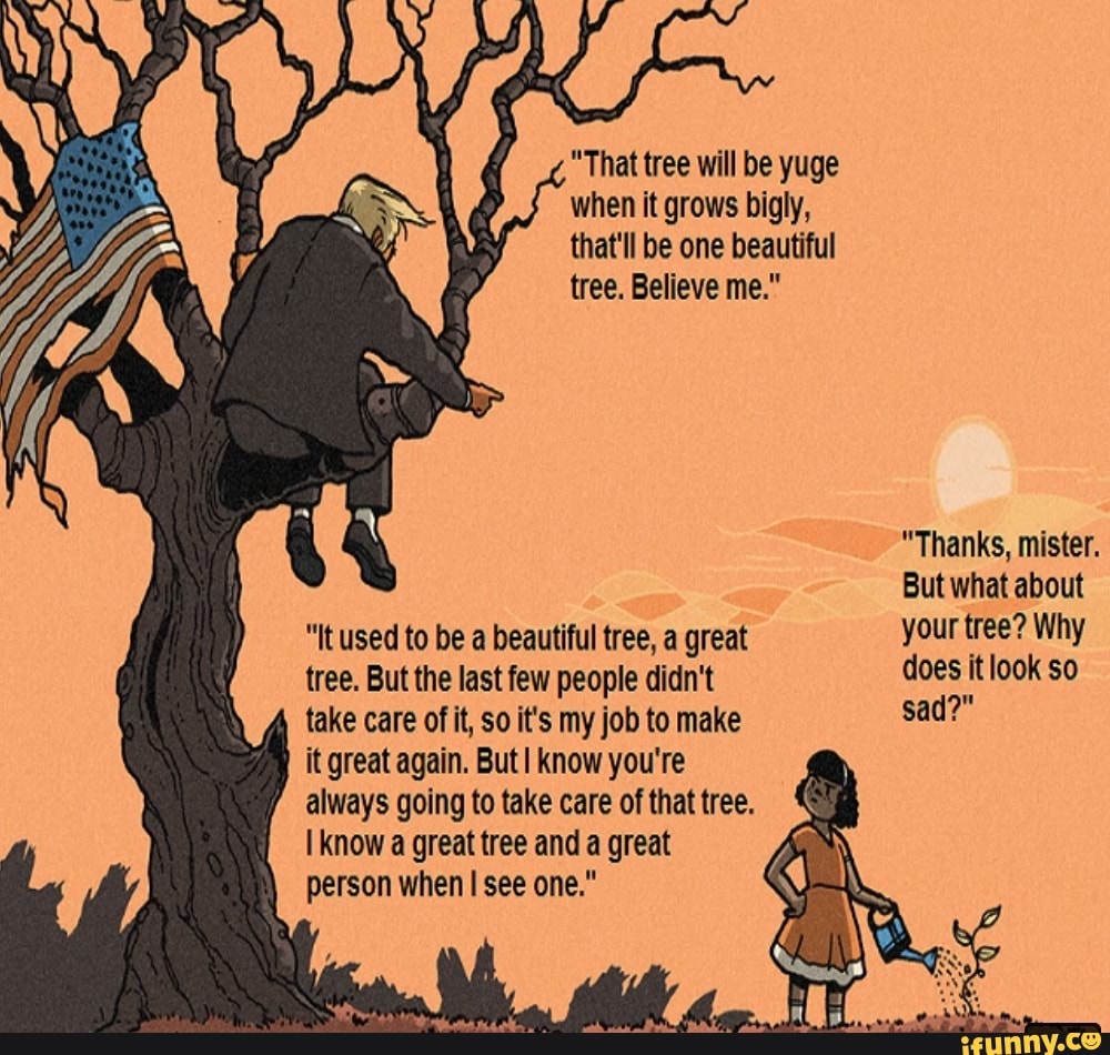 "That tree will be yuge when it grows bigly, that'll be one beautiful tree. Believe me."
"Thanks, mister.
But what about
"It used to be a beautiful tree, a great your tree? Why tree. But the last few people didn't does it look so take care of it, so it's my job to make sad?"
it great again. ButI know you're
/ always going to take care of that tree.
know a great tree and a great person when see one."