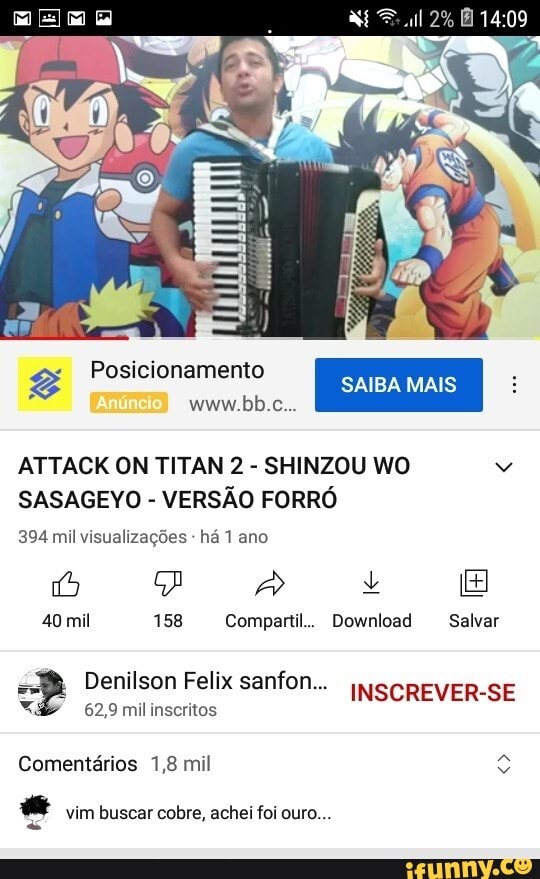 Em E
Posicionamento SAIBA MAIS Wwww.bb.c...
ATTACK ON TITAN 2 - SHINZOU HO)
SASAGEYO - VERSÃO FORRÓ
394 mil visualizações - há 1 ano
40 mil 158 Compartil.. Download Salvar
Denilson Feliz sanfon... INSCREVER-SE
62,9 mil inscritos
Comentários 1,8 mil
vim buscar cobre, achei foi ouro...